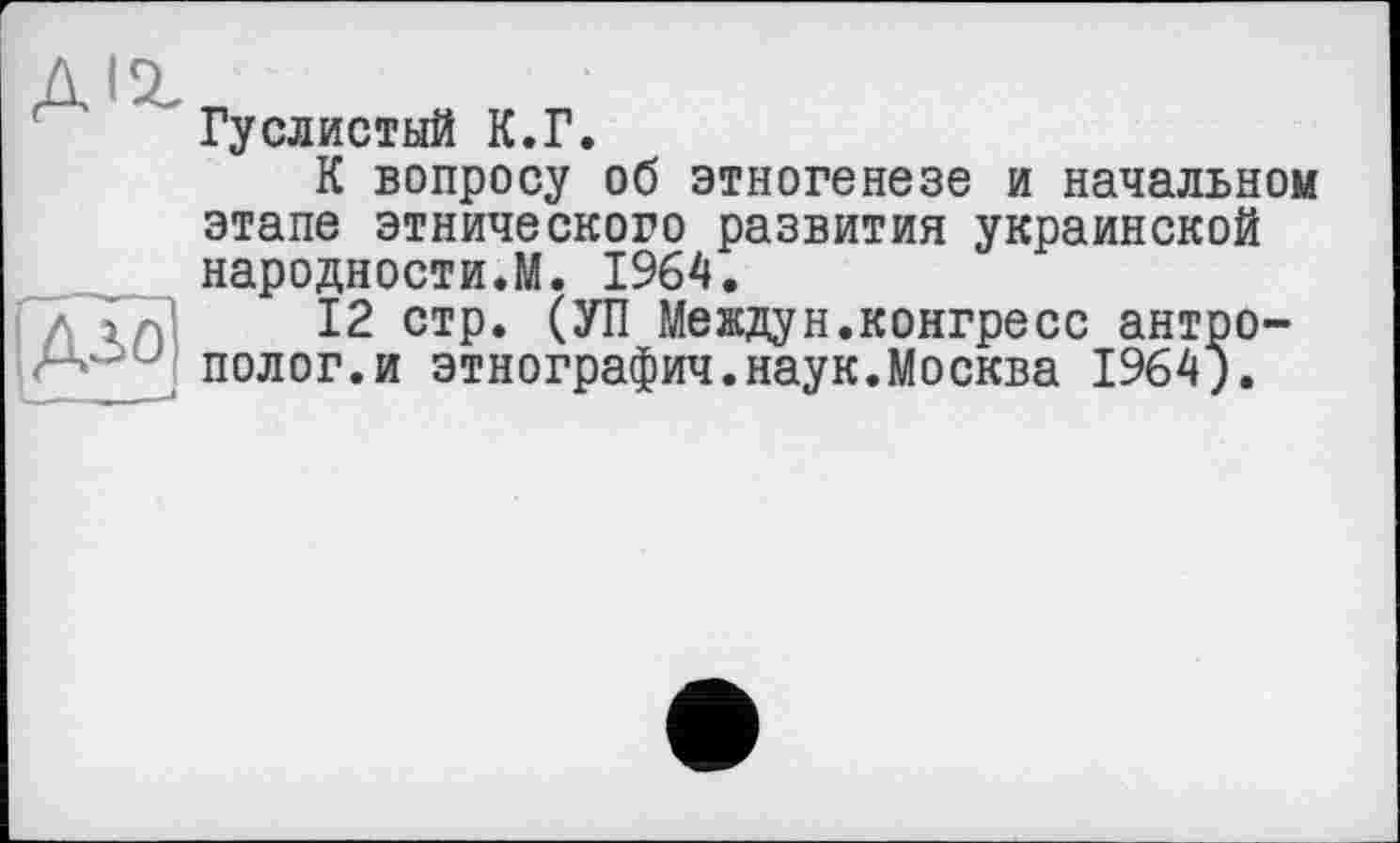 ﻿A«z
Гуслистый К.Г.
К вопросу об этногенезе и начальном
дло
этапе этнического развития украинской народности.М. 1964.
12 стр. (УП Междун.конгресс антрополог, и этнографии.наук.Москва 1964).